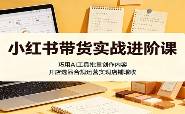 小红书带货实战进阶课:巧用AI工具批量创作内容,开店选品合规运营实现店铺增收